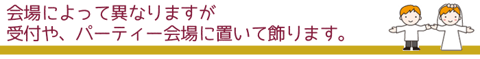 会場によって異なりますが受付や、パーティ会場に置いて飾ります。