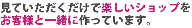 見ていただくだけで楽しいショップを心がけています。